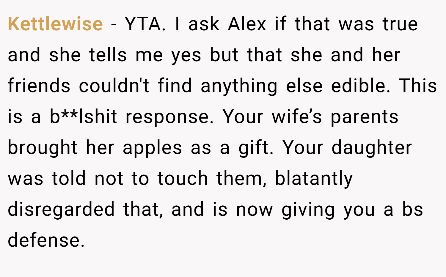 Kettlewise − YTA. I ask Alex if that was true and she tells me yes but that she and her friends couldn't find anything else edible. This is a b**lshit response. Your wife’s parents brought her apples as a gift. Your daughter was told not to touch them, blatantly disregarded that, and is now giving you a bs defense.