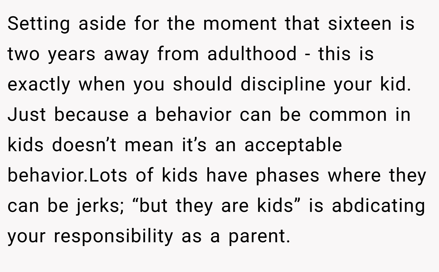 Setting aside for the moment that sixteen is two years away from adulthood - this is exactly when you should discipline your kid. Just because a behavior can be common in kids doesn’t mean it’s an acceptable behavior.Lots of kids have phases where they can be jerks; “but they are kids” is abdicating your responsibility as a parent.