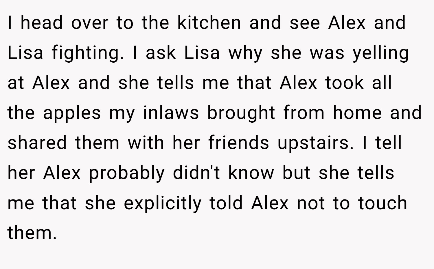 I head over to the kitchen and see Alex and Lisa fighting. I ask Lisa why she was yelling at Alex and she tells me that Alex took all the apples my inlaws brought from home and shared them with her friends upstairs. I tell her Alex probably didn't know but she tells me that she explicitly told Alex not to touch them.