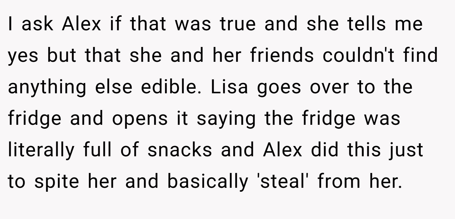 I ask Alex if that was true and she tells me yes but that she and her friends couldn't find anything else edible. Lisa goes over to the fridge and opens it saying the fridge was literally full of snacks and Alex did this just to spite her and basically 'steal' from her.