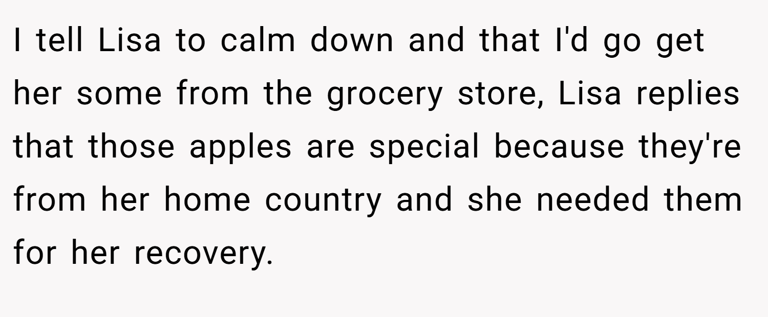 I tell Lisa to calm down and that I'd go get her some from the grocery store, Lisa replies that those apples are special because they're from her home country and she needed them for her recovery.