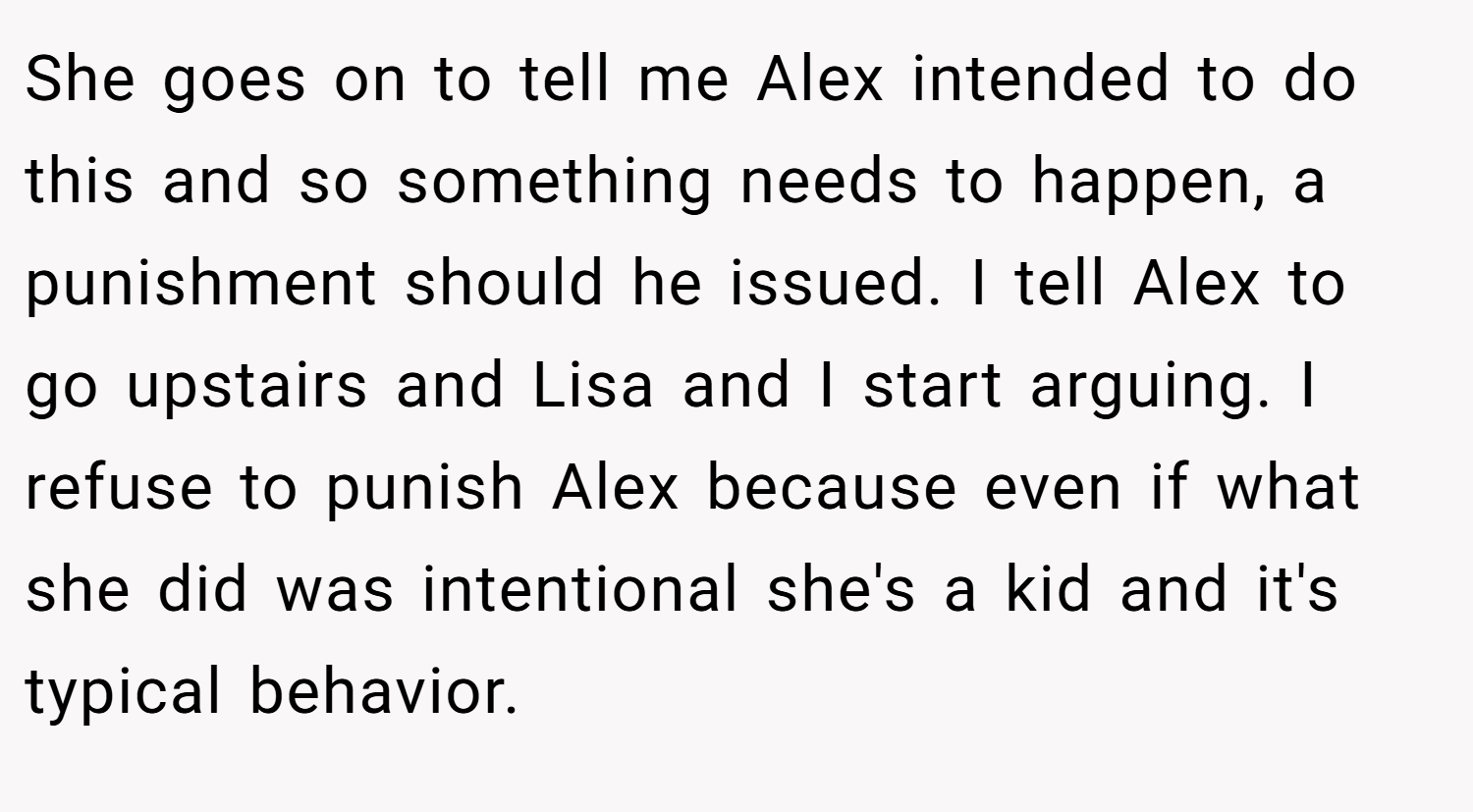 She goes on to tell me Alex intended to do this and so something needs to happen, a punishment should he issued. I tell Alex to go upstairs and Lisa and I start arguing. I refuse to punish Alex because even if what she did was intentional she's a kid and it's typical behavior.