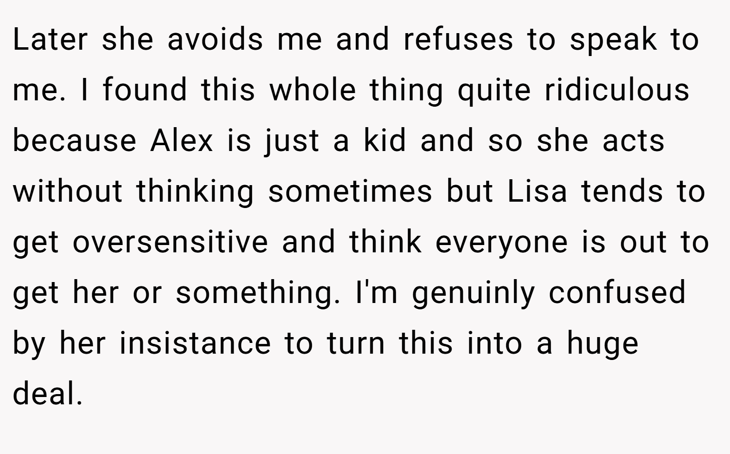 Later she avoids me and refuses to speak to me. I found this whole thing quite ridiculous because Alex is just a kid and so she acts without thinking sometimes but Lisa tends to get oversensitive and think everyone is out to get her or something. I'm genuinly confused by her insistance to turn this into a huge deal.