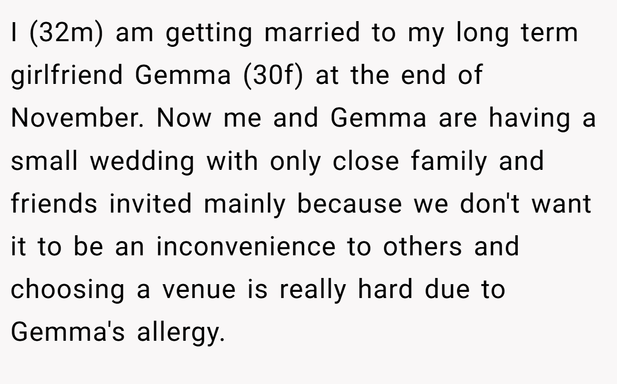 I (32m) am getting married to my long term girlfriend Gemma (30f) at the end of November. Now me and Gemma are having a small wedding with only close family and friends invited mainly because we don't want it to be an inconvenience to others and choosing a venue is really hard due to Gemma's allergy.