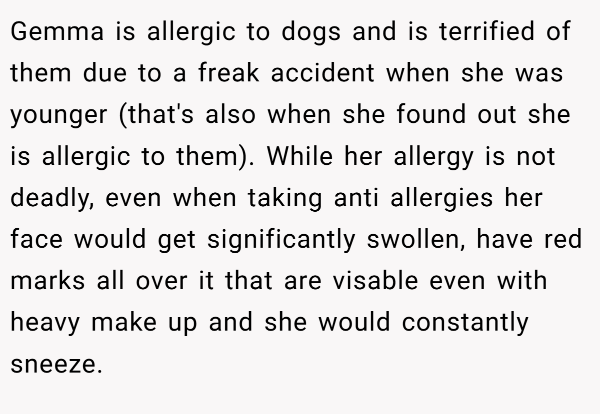 Gemma is allergic to dogs and is terrified of them due to a freak accident when she was younger (that's also when she found out she is allergic to them). While her allergy is not deadly, even when taking anti allergies her face would get significantly swollen, have red marks all over it that are visable even with heavy make up and she would constantly sneeze.