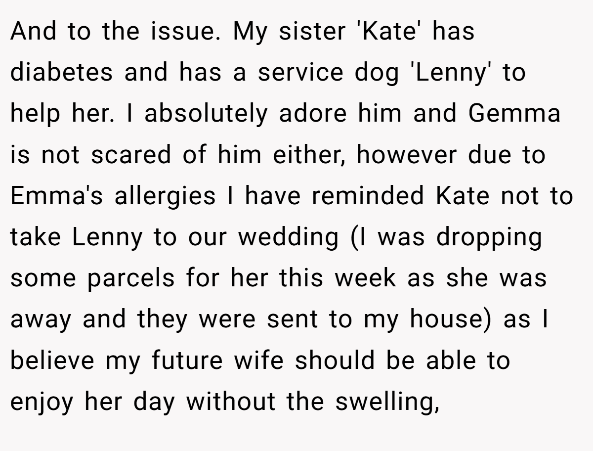And to the issue. My sister 'Kate' has diabetes and has a service dog 'Lenny' to help her. I absolutely adore him and Gemma is not scared of him either, however due to Emma's allergies I have reminded Kate not to take Lenny to our wedding (I was dropping some parcels for her this week as she was away and they were sent to my house) as I believe my future wife should be able to enjoy her day without the swelling,