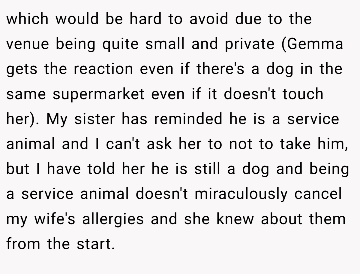 which would be hard to avoid due to the venue being quite small and private (Gemma gets the reaction even if there's a dog in the same supermarket even if it doesn't touch her). My sister has reminded he is a service animal and I can't ask her to not to take him, but I have told her he is still a dog and being a service animal doesn't miraculously cancel my wife's allergies and she knew about them from the start.