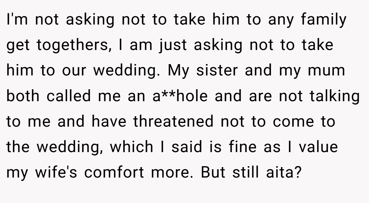 I'm not asking not to take him to any family get togethers, I am just asking not to take him to our wedding. My sister and my mum both called me an a**hole and are not talking to me and have threatened not to come to the wedding, which I said is fine as I value my wife's comfort more. But still aita?