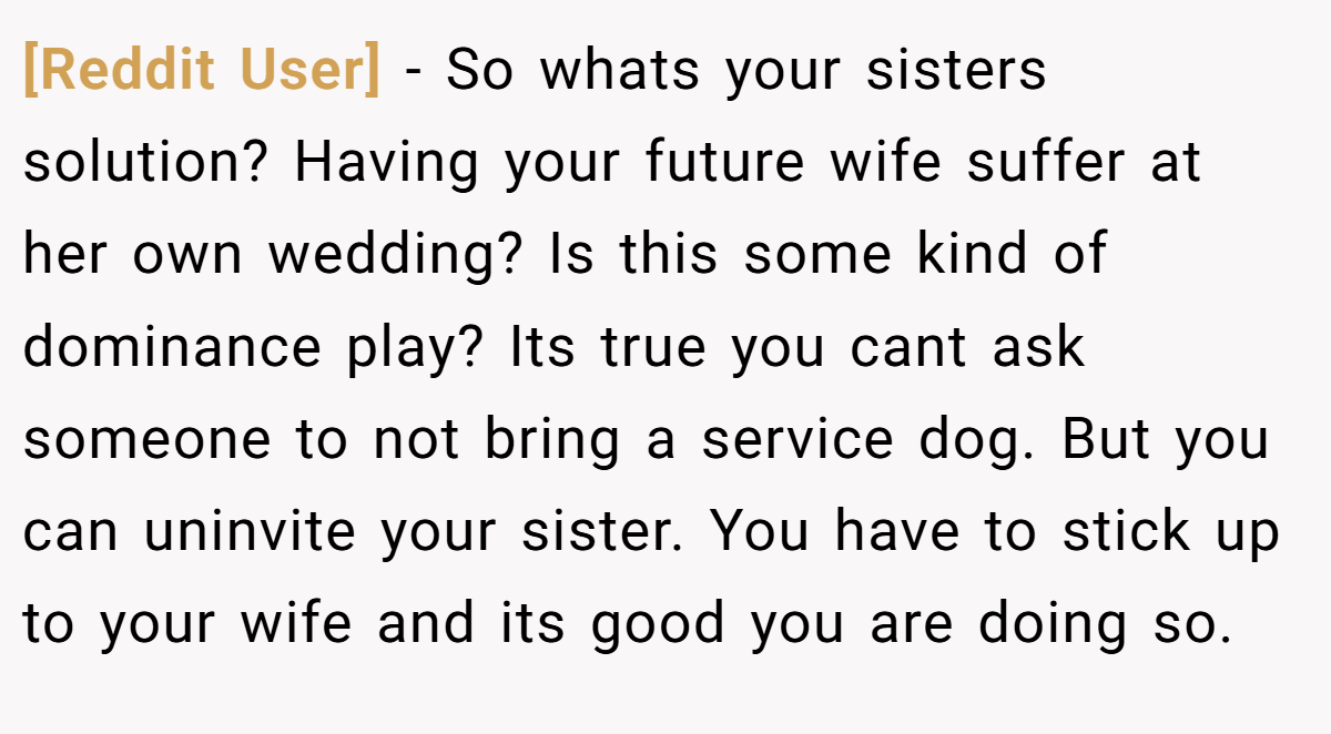 [Reddit User] − So whats your sisters solution? Having your future wife suffer at her own wedding? Is this some kind of dominance play? Its true you cant ask someone to not bring a service dog. But you can uninvite your sister. You have to stick up to your wife and its good you are doing so.