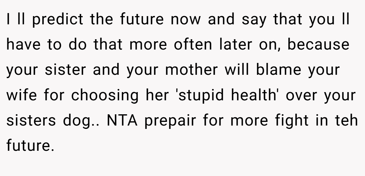I ll predict the future now and say that you ll have to do that more often later on, because your sister and your mother will blame your wife for choosing her 'stupid health' over your sisters dog.. NTA prepair for more fight in teh future.