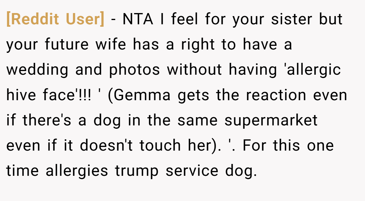[Reddit User] − NTA I feel for your sister but your future wife has a right to have a wedding and photos without having 'allergic hive face'!!! ' (Gemma gets the reaction even if there's a dog in the same supermarket even if it doesn't touch her). '. For this one time allergies trump service dog.