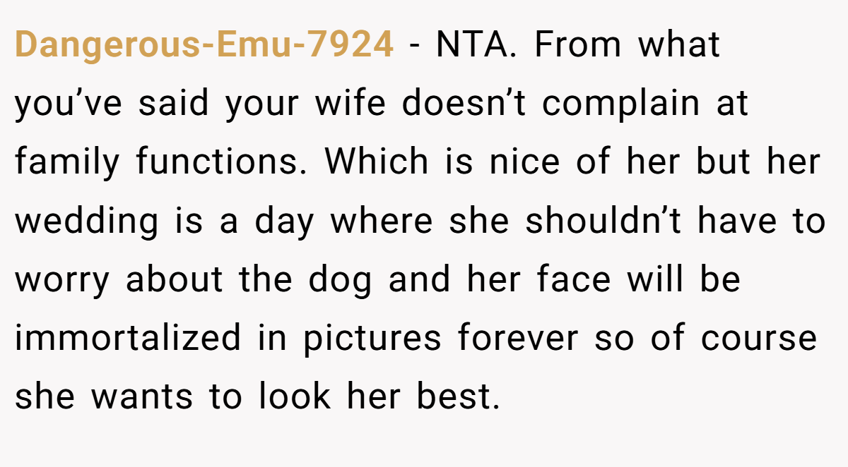 Dangerous-Emu-7924 − NTA. From what you’ve said your wife doesn’t complain at family functions. Which is nice of her but her wedding is a day where she shouldn’t have to worry about the dog and her face will be immortalized in pictures forever so of course she wants to look her best.