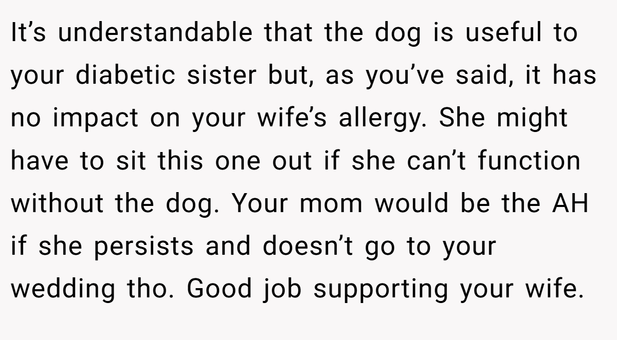 It’s understandable that the dog is useful to your diabetic sister but, as you’ve said, it has no impact on your wife’s allergy. She might have to sit this one out if she can’t function without the dog. Your mom would be the AH if she persists and doesn’t go to your wedding tho. Good job supporting your wife.