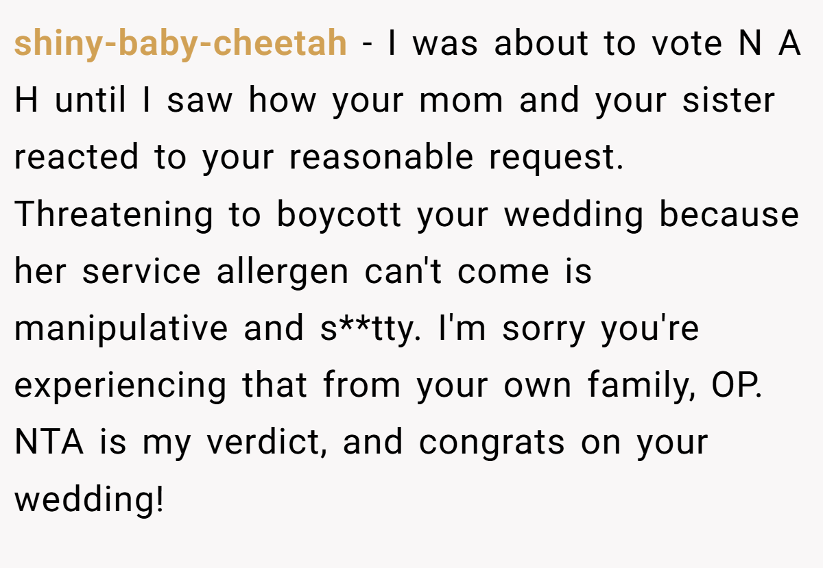 shiny-baby-cheetah − I was about to vote N A H until I saw how your mom and your sister reacted to your reasonable request. Threatening to boycott your wedding because her service allergen can't come is manipulative and s**tty. I'm sorry you're experiencing that from your own family, OP. NTA is my verdict, and congrats on your wedding!