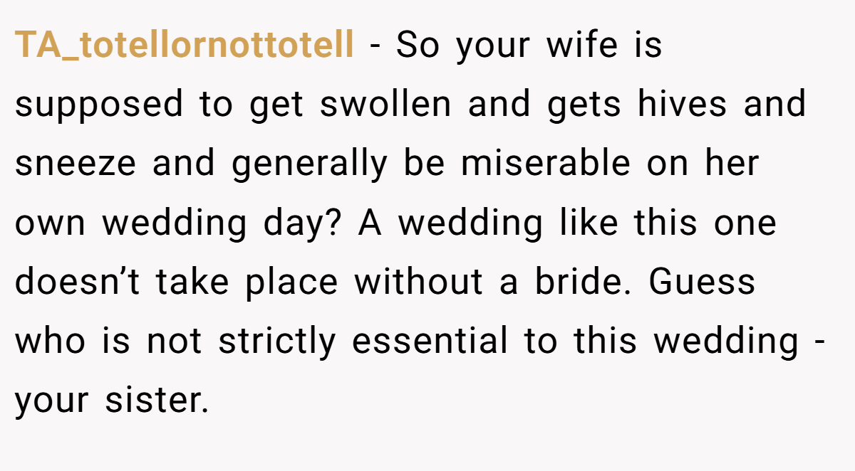 TA_totellornottotell − So your wife is supposed to get swollen and gets hives and sneeze and generally be miserable on her own wedding day? A wedding like this one doesn’t take place without a bride. Guess who is not strictly essential to this wedding - your sister.