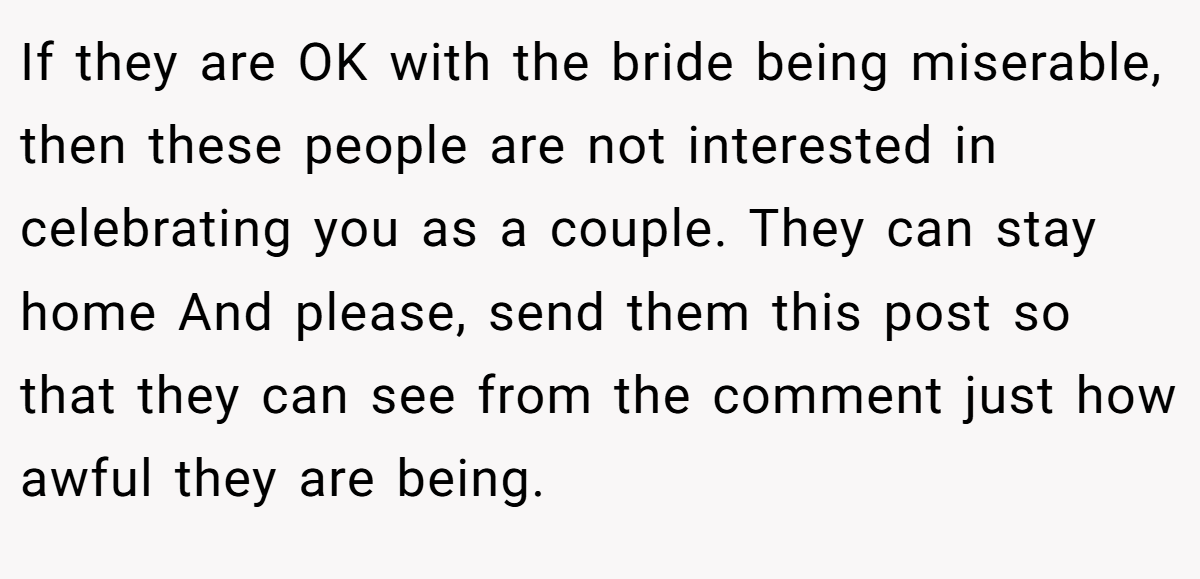 If they are OK with the bride being miserable, then these people are not interested in celebrating you as a couple. They can stay home And please, send them this post so that they can see from the comment just how awful they are being.