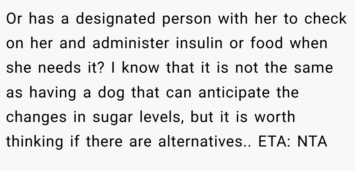 Or has a designated person with her to check on her and administer insulin or food when she needs it? I know that it is not the same as having a dog that can anticipate the changes in sugar levels, but it is worth thinking if there are alternatives.. ETA: NTA