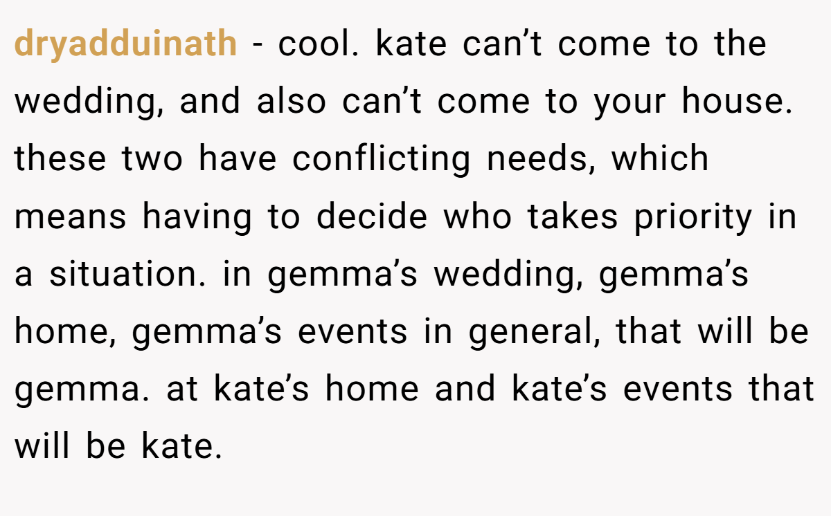dryadduinath − cool. kate can’t come to the wedding, and also can’t come to your house. these two have conflicting needs, which means having to decide who takes priority in a situation. in gemma’s wedding, gemma’s home, gemma’s events in general, that will be gemma. at kate’s home and kate’s events that will be kate.