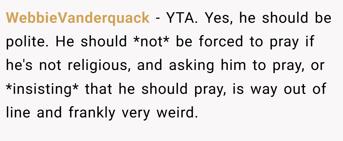 WebbieVanderquack − YTA. Yes, he should be polite. He should *not* be forced to pray if he's not religious, and asking him to pray, or *insisting* that he should pray, is way out of line and frankly very weird.