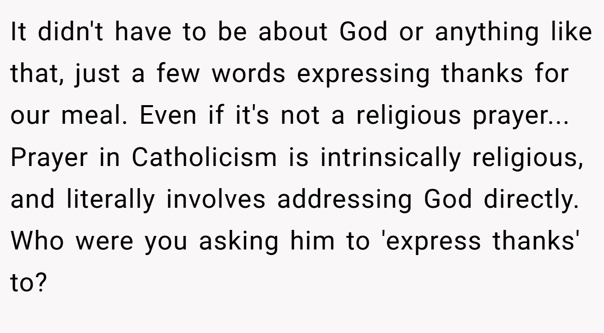 It didn't have to be about God or anything like that, just a few words expressing thanks for our meal. Even if it's not a religious prayer... Prayer in Catholicism is intrinsically religious, and literally involves addressing God directly. Who were you asking him to 'express thanks' to?
