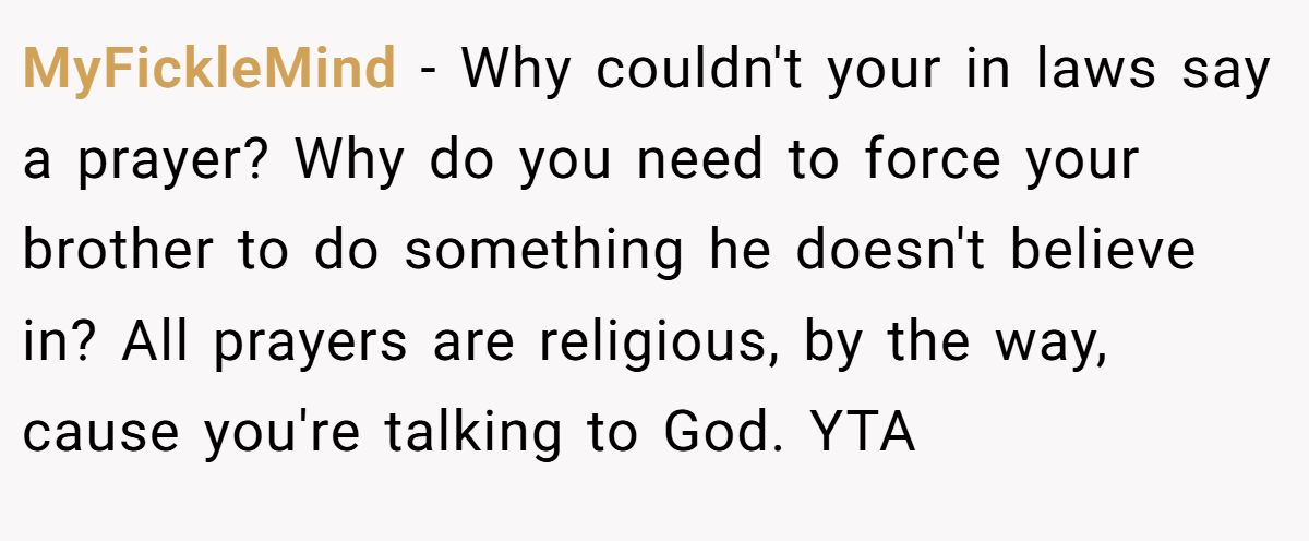 MyFickleMind − Why couldn't your in laws say a prayer? Why do you need to force your brother to do something he doesn't believe in? All prayers are religious, by the way, cause you're talking to God. YTA