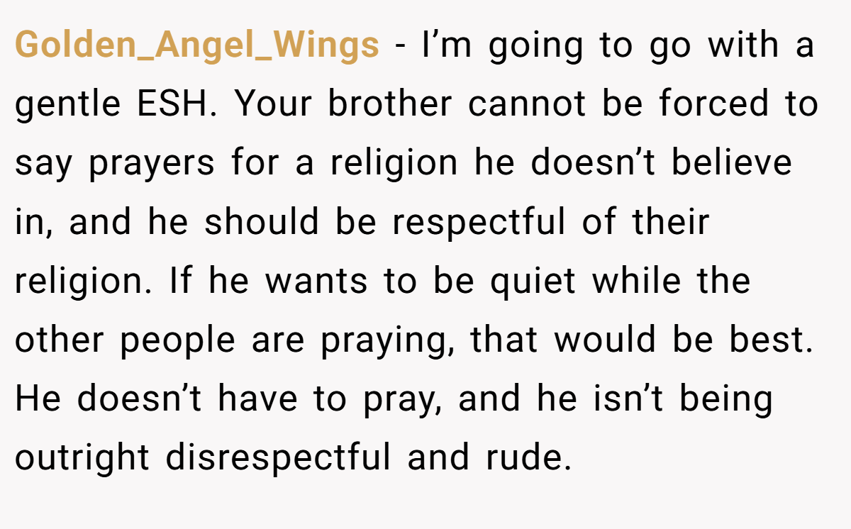Golden_Angel_Wings − I’m going to go with a gentle ESH. Your brother cannot be forced to say prayers for a religion he doesn’t believe in, and he should be respectful of their religion. If he wants to be quiet while the other people are praying, that would be best. He doesn’t have to pray, and he isn’t being outright disrespectful and rude.