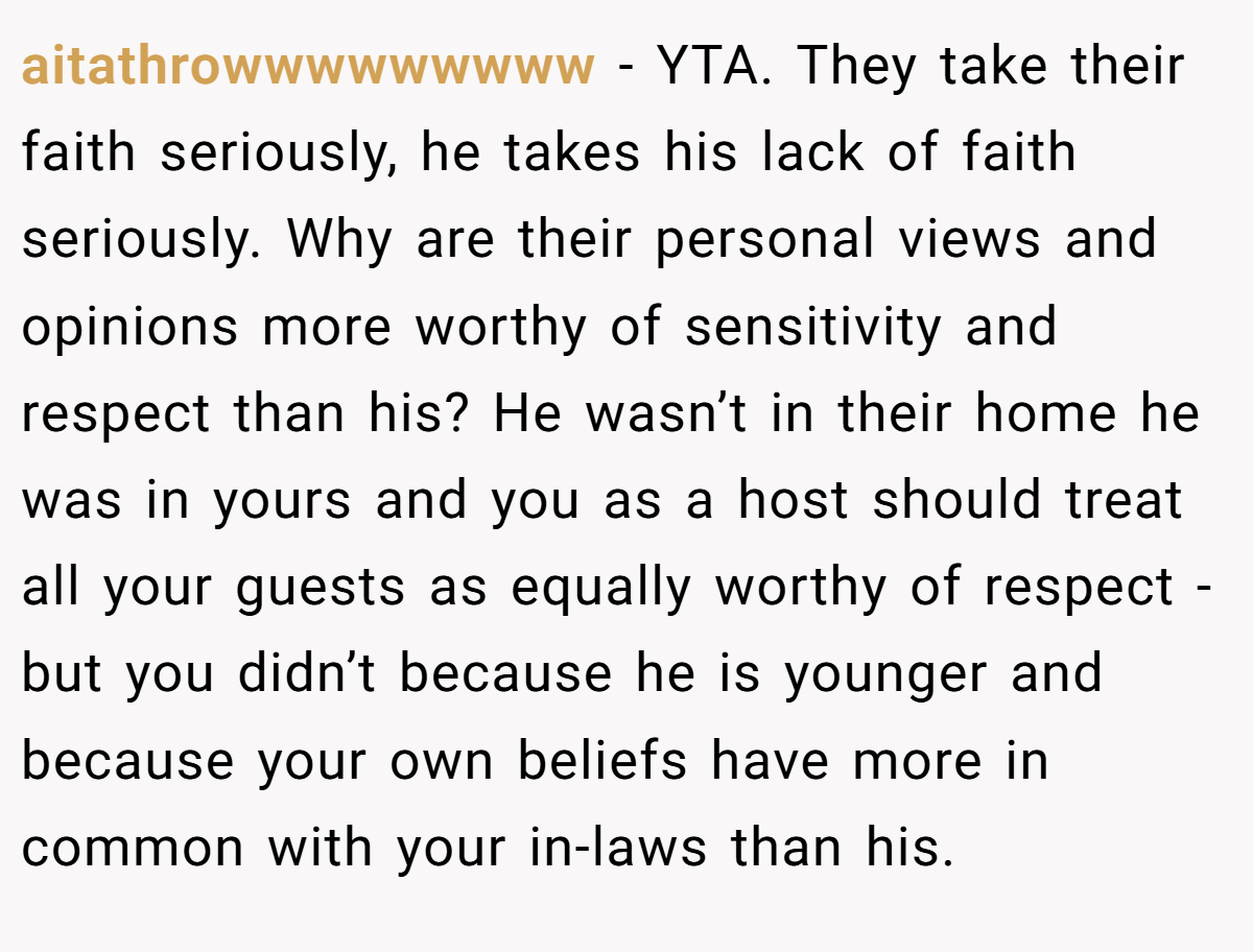 aitathrowwwwwwwww − YTA. They take their faith seriously, he takes his lack of faith seriously. Why are their personal views and opinions more worthy of sensitivity and respect than his? He wasn’t in their home he was in yours and you as a host should treat all your guests as equally worthy of respect - but you didn’t because he is younger and because your own beliefs have more in common with your in-laws than his.