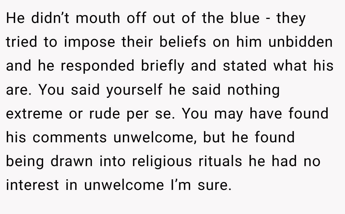 He didn’t mouth off out of the blue - they tried to impose their beliefs on him unbidden and he responded briefly and stated what his are. You said yourself he said nothing extreme or rude per se. You may have found his comments unwelcome, but he found being drawn into religious rituals he had no interest in unwelcome I’m sure.