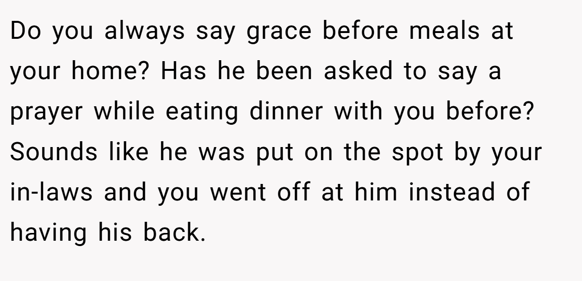 Do you always say grace before meals at your home? Has he been asked to say a prayer while eating dinner with you before? Sounds like he was put on the spot by your in-laws and you went off at him instead of having his back.
