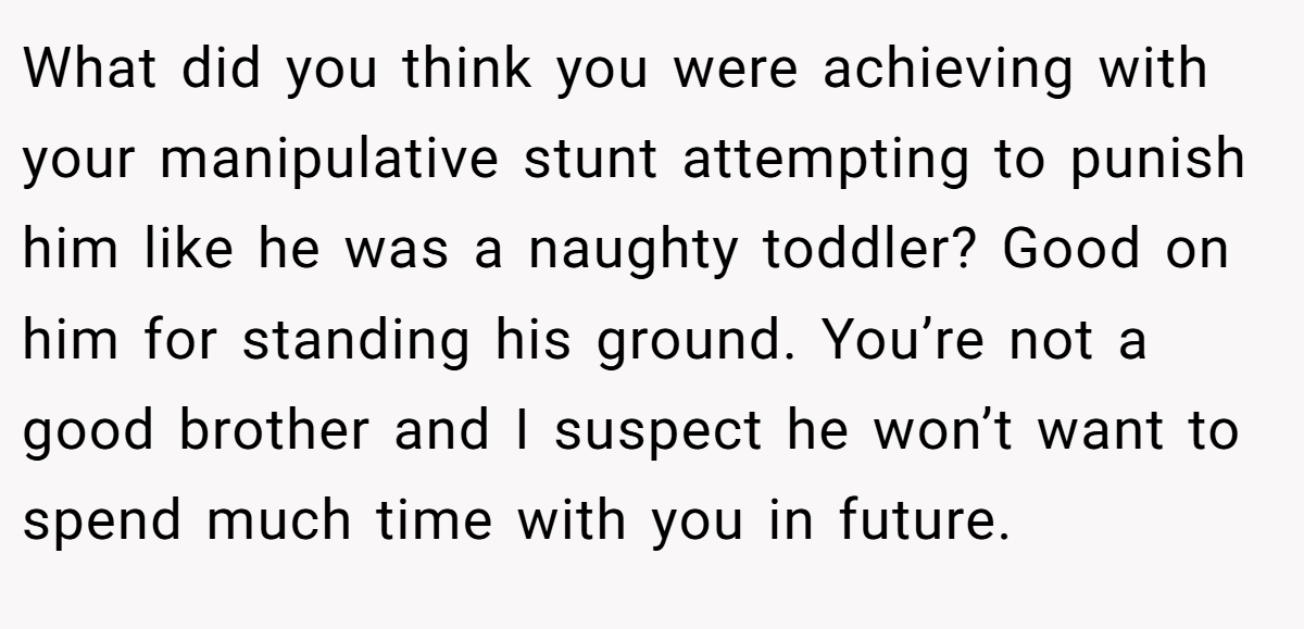 What did you think you were achieving with your manipulative stunt attempting to punish him like he was a naughty toddler? Good on him for standing his ground. You’re not a good brother and I suspect he won’t want to spend much time with you in future.