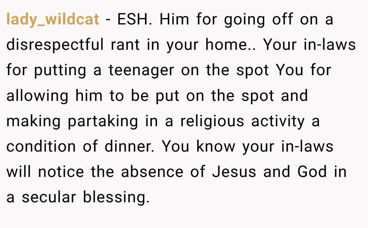 lady_wildcat − ESH. Him for going off on a disrespectful rant in your home.. Your in-laws for putting a teenager on the spot You for allowing him to be put on the spot and making partaking in a religious activity a condition of dinner. You know your in-laws will notice the absence of Jesus and God in a secular blessing.