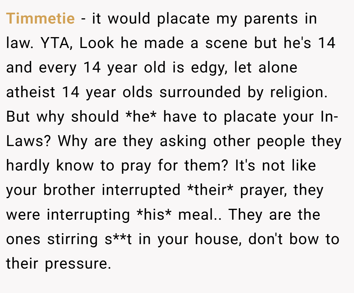 Timmetie − it would placate my parents in law. YTA, Look he made a scene but he's 14 and every 14 year old is edgy, let alone atheist 14 year olds surrounded by religion. But why should *he* have to placate your In-Laws? Why are they asking other people they hardly know to pray for them? It's not like your brother interrupted *their* prayer, they were interrupting *his* meal.. They are the ones stirring s**t in your house, don't bow to their pressure.