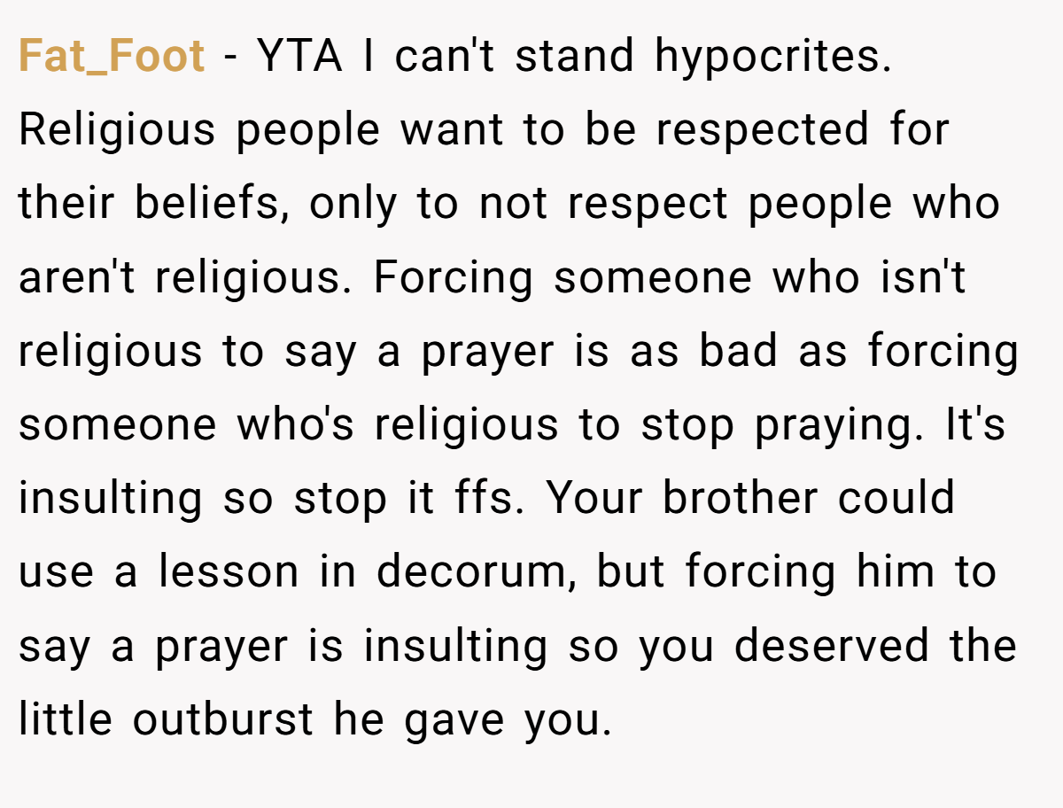 Fat_Foot − YTA I can't stand hypocrites. Religious people want to be respected for their beliefs, only to not respect people who aren't religious. Forcing someone who isn't religious to say a prayer is as bad as forcing someone who's religious to stop praying. It's insulting so stop it ffs. Your brother could use a lesson in decorum, but forcing him to say a prayer is insulting so you deserved the little outburst he gave you.