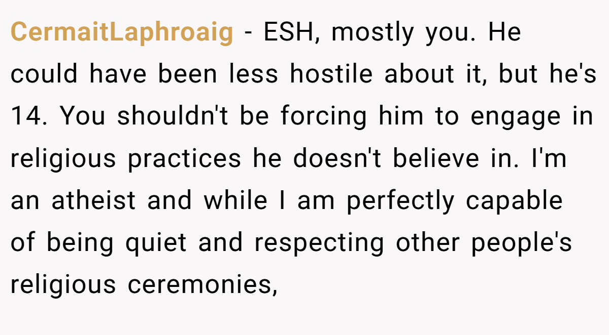 CermaitLaphroaig − ESH, mostly you. He could have been less hostile about it, but he's 14. You shouldn't be forcing him to engage in religious practices he doesn't believe in. I'm an atheist and while I am perfectly capable of being quiet and respecting other people's religious ceremonies,