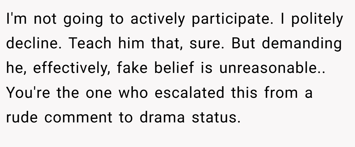 I'm not going to actively participate. I politely decline. Teach him that, sure. But demanding he, effectively, fake belief is unreasonable.. You're the one who escalated this from a rude comment to drama status.