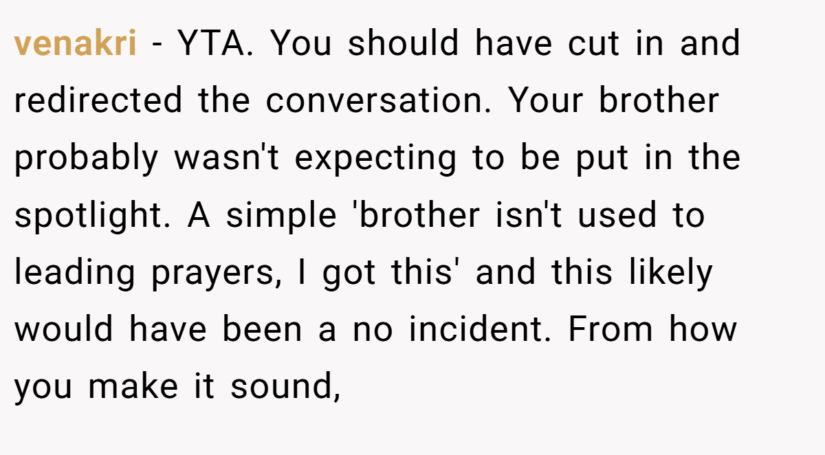 venakri − YTA. You should have cut in and redirected the conversation. Your brother probably wasn't expecting to be put in the spotlight. A simple 'brother isn't used to leading prayers, I got this' and this likely would have been a no incident. From how you make it sound,
