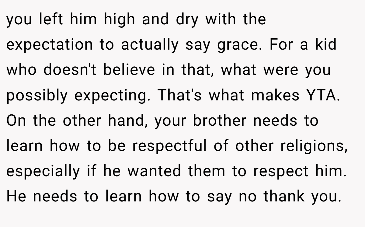 you left him high and dry with the expectation to actually say grace. For a kid who doesn't believe in that, what were you possibly expecting. That's what makes YTA. On the other hand, your brother needs to learn how to be respectful of other religions, especially if he wanted them to respect him. He needs to learn how to say no thank you.
