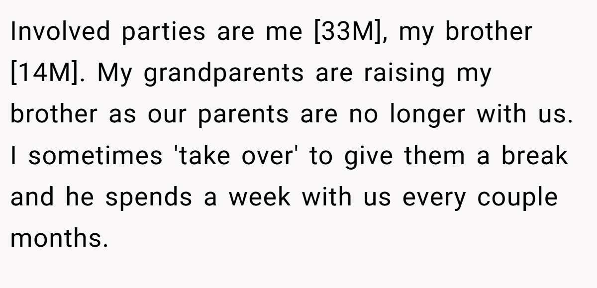Involved parties are me [33M], my brother [14M]. My grandparents are raising my brother as our parents are no longer with us. I sometimes 'take over' to give them a break and he spends a week with us every couple months.