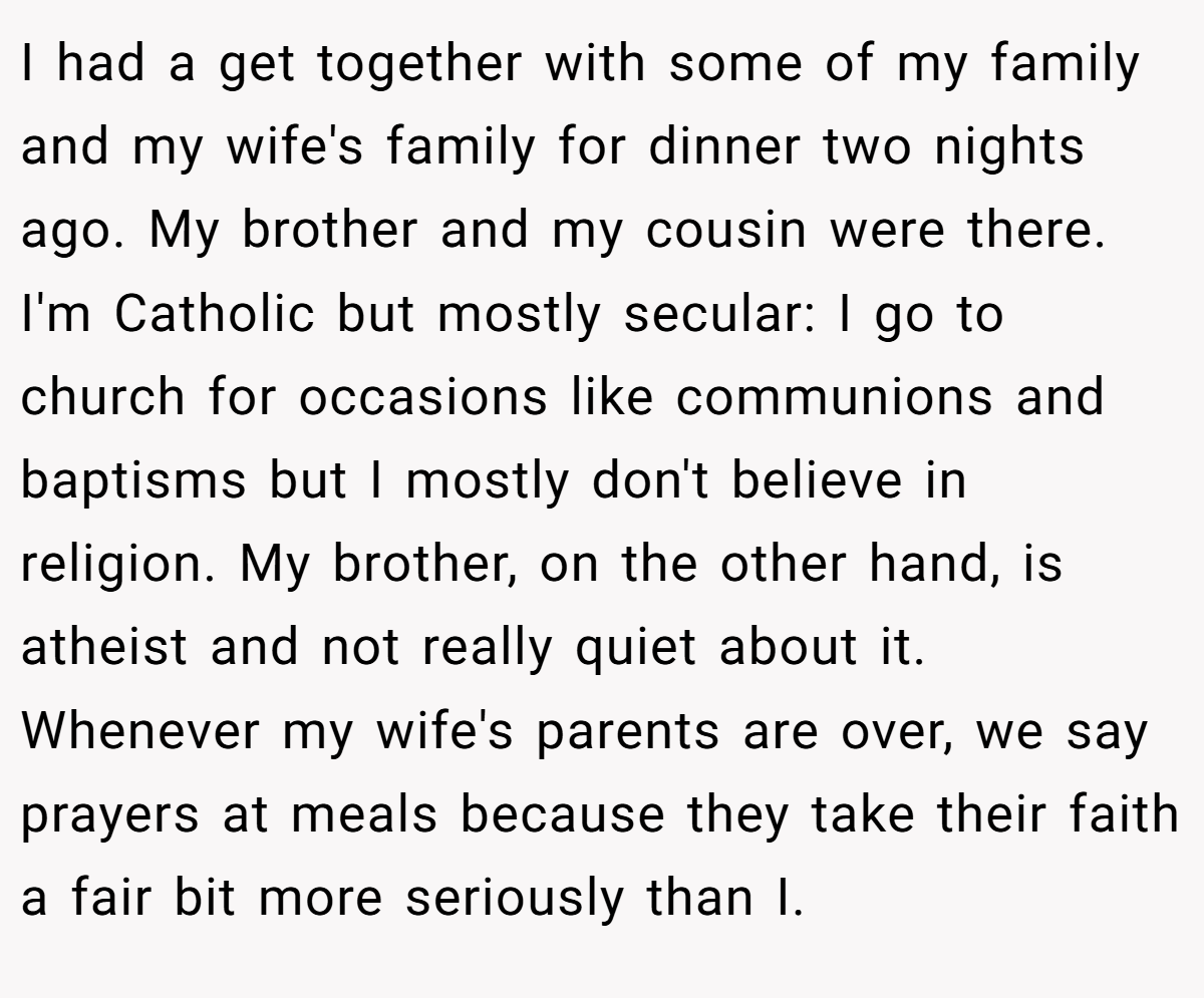 I had a get together with some of my family and my wife's family for dinner two nights ago. My brother and my cousin were there. I'm Catholic but mostly secular: I go to church for occasions like communions and baptisms but I mostly don't believe in religion. My brother, on the other hand, is atheist and not really quiet about it. Whenever my wife's parents are over, we say prayers at meals because they take their faith a fair bit more seriously than I.