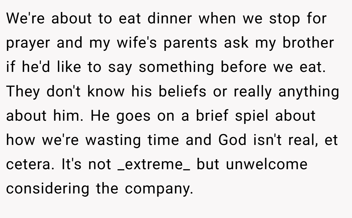 We're about to eat dinner when we stop for prayer and my wife's parents ask my brother if he'd like to say something before we eat. They don't know his beliefs or really anything about him. He goes on a brief spiel about how we're wasting time and God isn't real, et cetera. It's not _extreme_ but unwelcome considering the company.