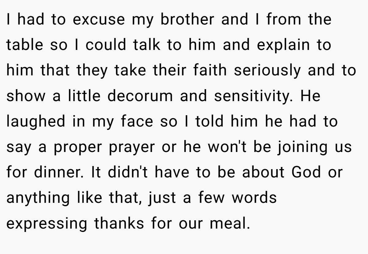 I had to excuse my brother and I from the table so I could talk to him and explain to him that they take their faith seriously and to show a little decorum and sensitivity. He laughed in my face so I told him he had to say a proper prayer or he won't be joining us for dinner. It didn't have to be about God or anything like that, just a few words expressing thanks for our meal.