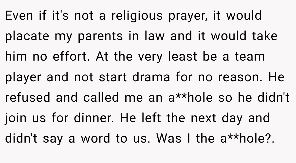 Even if it's not a religious prayer, it would placate my parents in law and it would take him no effort. At the very least be a team player and not start drama for no reason. He refused and called me an a**hole so he didn't join us for dinner. He left the next day and didn't say a word to us. Was I the a**hole?. 