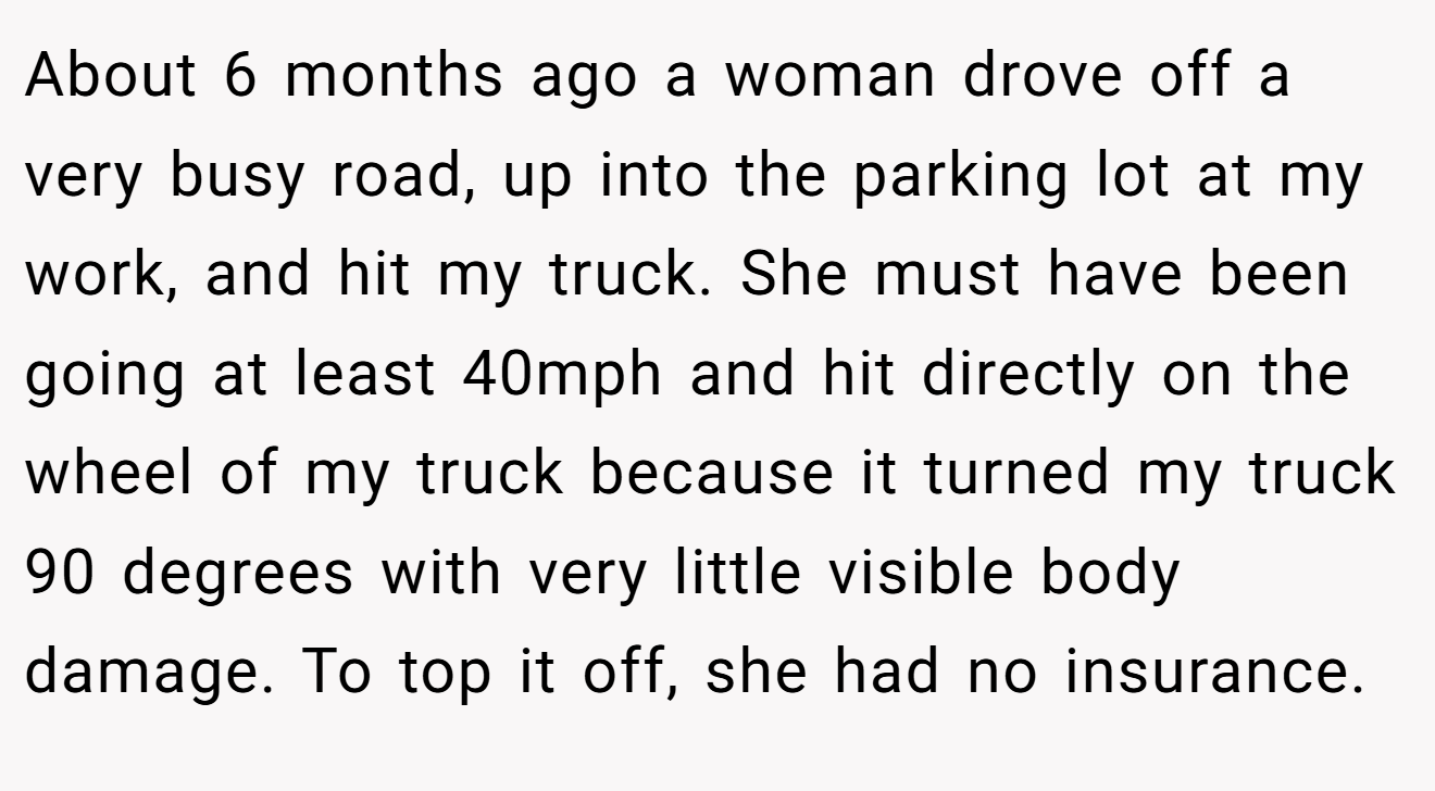 About 6 months ago a woman drove off a very busy road, up into the parking lot at my work, and hit my truck. She must have been going at least 40mph and hit directly on the wheel of my truck because it turned my truck 90 degrees with very little visible body damage. To top it off, she had no insurance.