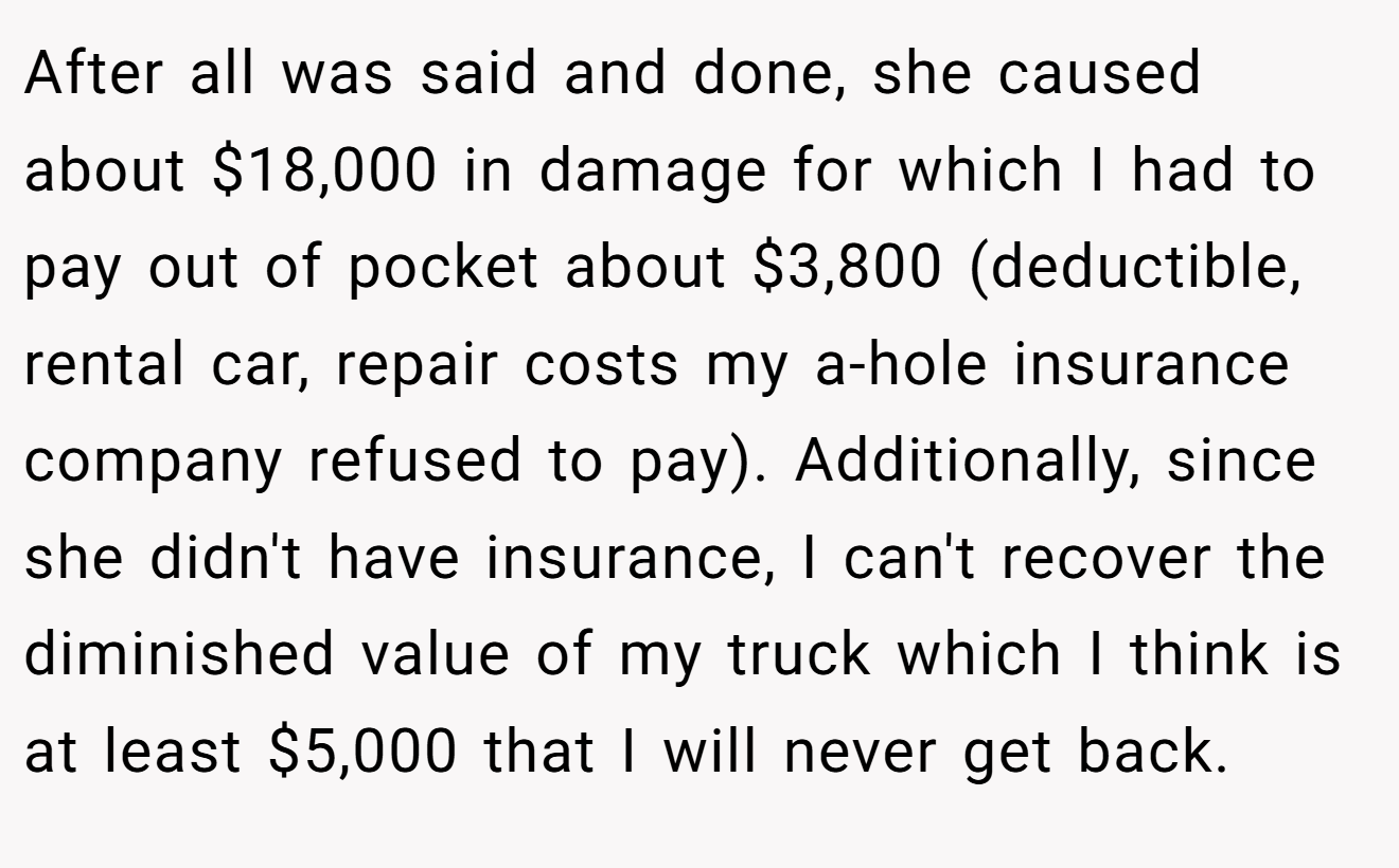 After all was said and done, she caused about $18,000 in damage for which I had to pay out of pocket about $3,800 (deductible, rental car, repair costs my a-hole insurance company refused to pay). Additionally, since she didn't have insurance, I can't recover the diminished value of my truck which I think is at least $5,000 that I will never get back.