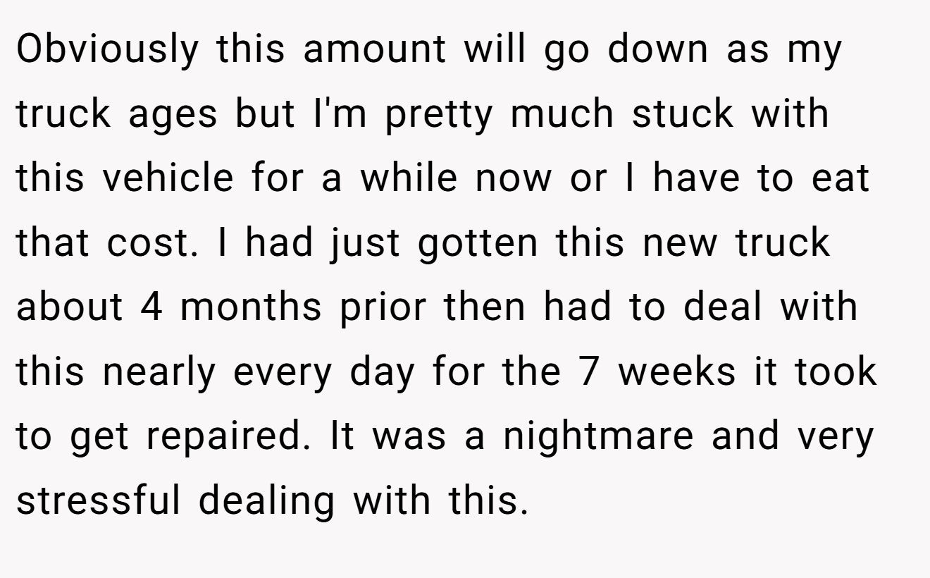 Obviously this amount will go down as my truck ages but I'm pretty much stuck with this vehicle for a while now or I have to eat that cost. I had just gotten this new truck about 4 months prior then had to deal with this nearly every day for the 7 weeks it took to get repaired. It was a nightmare and very stressful dealing with this.