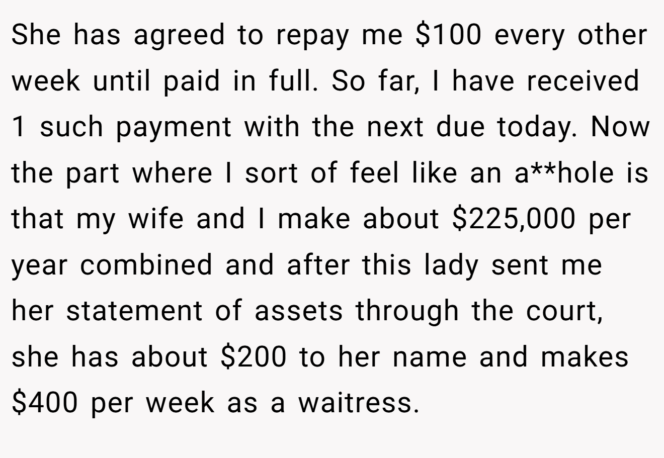 She has agreed to repay me $100 every other week until paid in full. So far, I have received 1 such payment with the next due today. Now the part where I sort of feel like an a**hole is that my wife and I make about $225,000 per year combined and after this lady sent me her statement of assets through the court, she has about $200 to her name and makes $400 per week as a waitress.