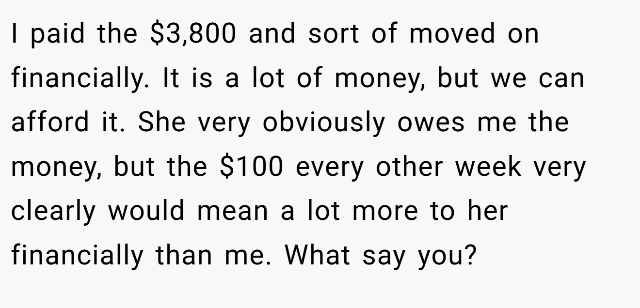 I paid the $3,800 and sort of moved on financially. It is a lot of money, but we can afford it. She very obviously owes me the money, but the $100 every other week very clearly would mean a lot more to her financially than me. What say you?
