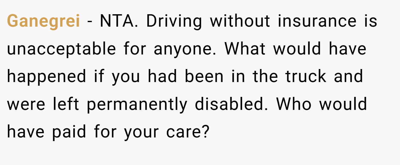Ganegrei - NTA. Driving without insurance is unacceptable for anyone. What would have happened if you had been in the truck and were left permanently disabled. Who would have paid for your care?