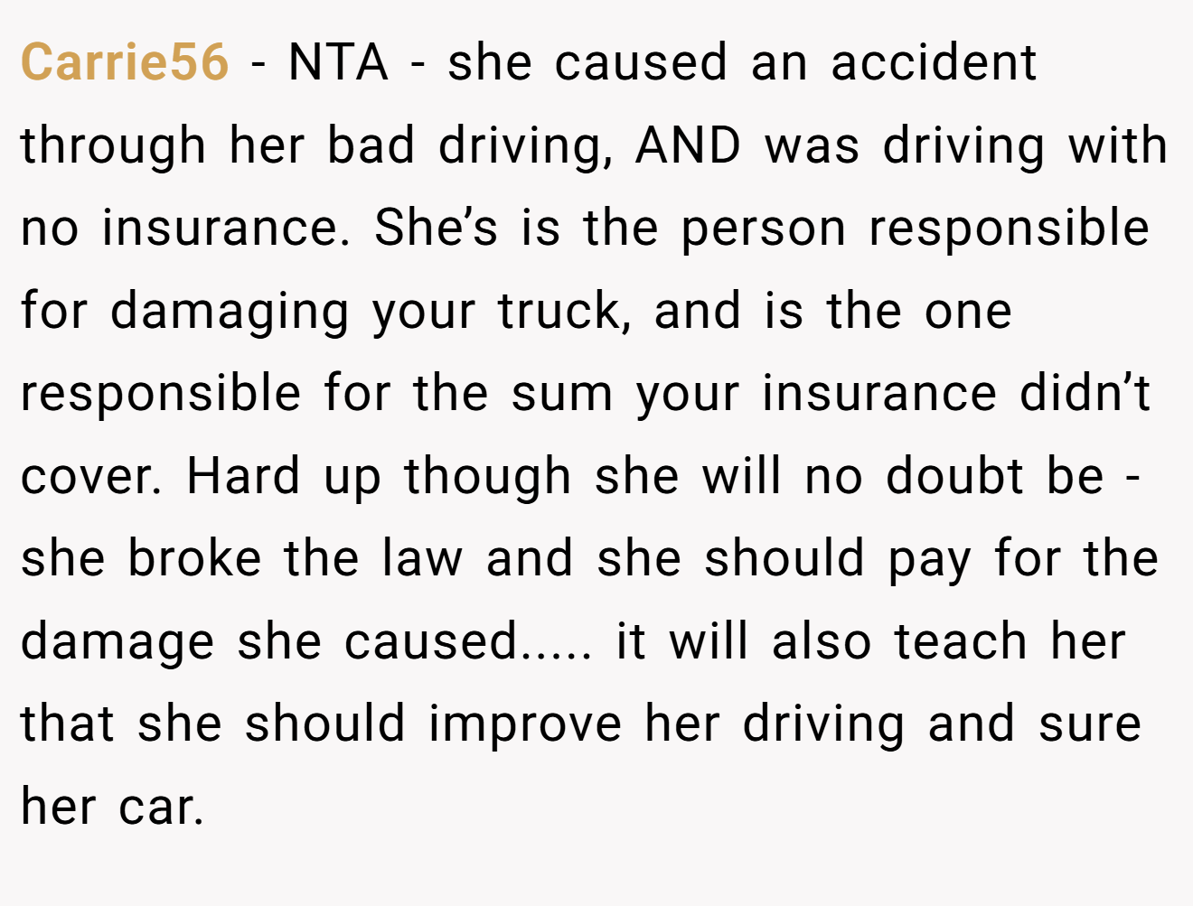 Carrie56 - NTA - she caused an accident through her bad driving, AND was driving with no insurance. She’s is the person responsible for damaging your truck, and is the one responsible for the sum your insurance didn’t cover. Hard up though she will no doubt be - she broke the law and she should pay for the damage she caused..... it will also teach her that she should improve her driving and sure her car.