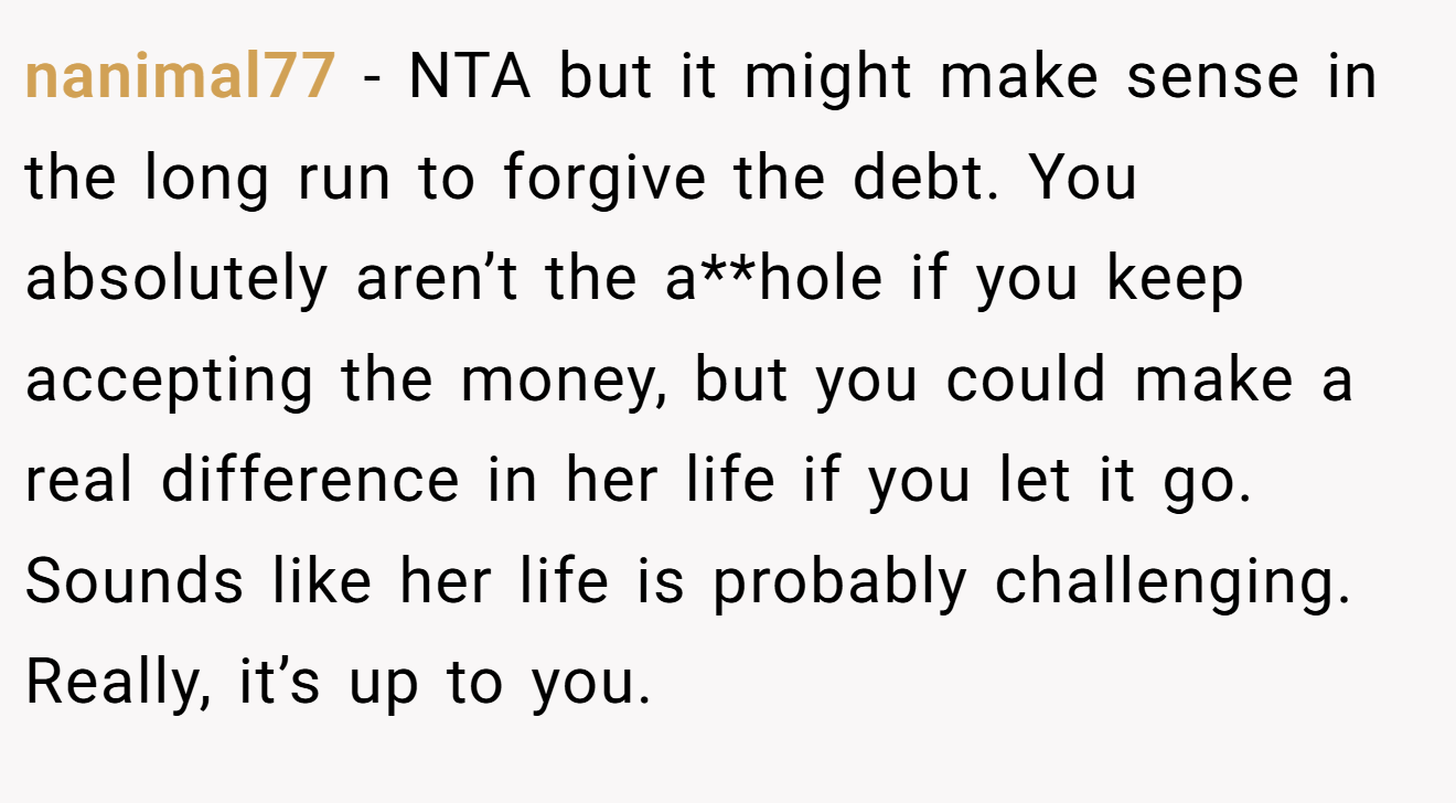 nanimal77 - NTA but it might make sense in the long run to forgive the debt. You absolutely aren’t the a**hole if you keep accepting the money, but you could make a real difference in her life if you let it go. Sounds like her life is probably challenging. Really, it’s up to you.